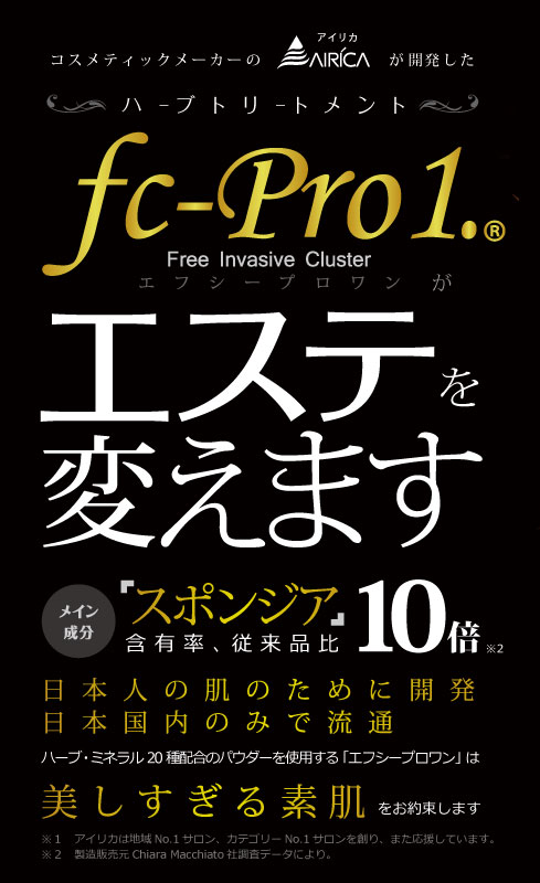 コスメティックメーカーのアイリカが開発したハーブトリートメントfc-Pro1. エフシープロワンがエステを変えます　メイン成分　「スポンジア」含有量、従来品比 10倍　日本人の肌のために開発　日本国内でのみで流通　ハーブ・ミネラル20種類配合のパウダーを使用する「エフシープロワン」は美しすぎる美肌をお約束します